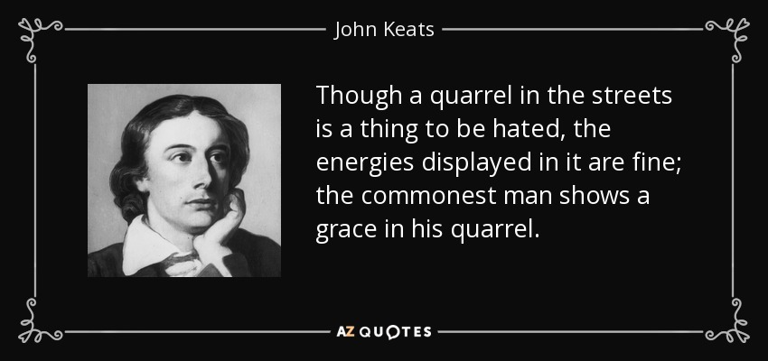 Though a quarrel in the streets is a thing to be hated, the energies displayed in it are fine; the commonest man shows a grace in his quarrel. - John Keats