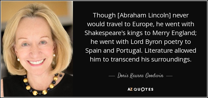 Though [Abraham Lincoln] never would travel to Europe, he went with Shakespeare's kings to Merry England; he went with Lord Byron poetry to Spain and Portugal. Literature allowed him to transcend his surroundings. - Doris Kearns Goodwin