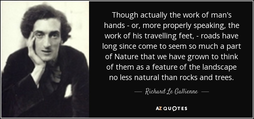 Though actually the work of man's hands - or, more properly speaking, the work of his travelling feet, - roads have long since come to seem so much a part of Nature that we have grown to think of them as a feature of the landscape no less natural than rocks and trees. - Richard Le Gallienne