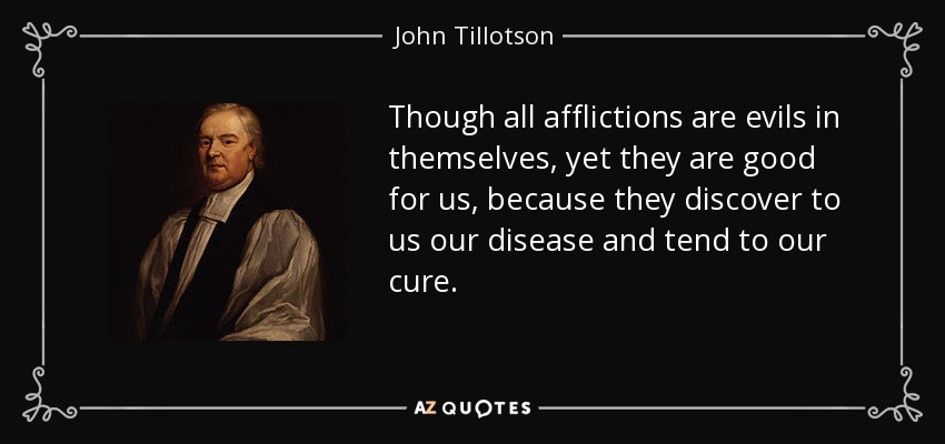 Though all afflictions are evils in themselves, yet they are good for us, because they discover to us our disease and tend to our cure. - John Tillotson