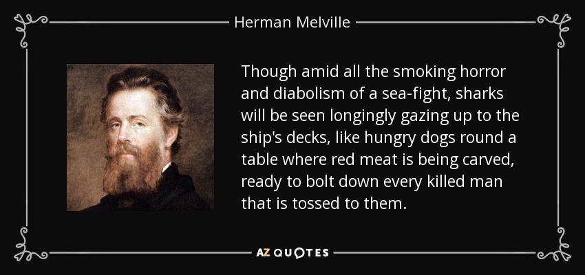 Though amid all the smoking horror and diabolism of a sea-fight, sharks will be seen longingly gazing up to the ship's decks, like hungry dogs round a table where red meat is being carved, ready to bolt down every killed man that is tossed to them. - Herman Melville