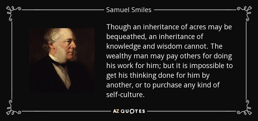 Though an inheritance of acres may be bequeathed, an inheritance of knowledge and wisdom cannot. The wealthy man may pay others for doing his work for him; but it is impossible to get his thinking done for him by another, or to purchase any kind of self-culture. - Samuel Smiles