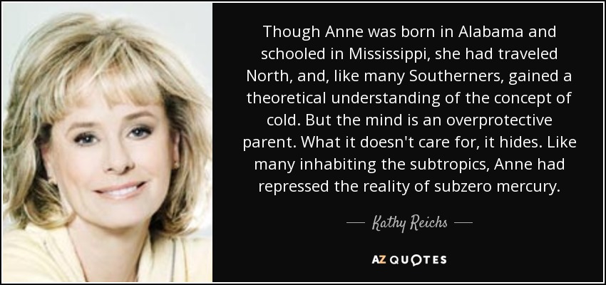 Though Anne was born in Alabama and schooled in Mississippi, she had traveled North, and, like many Southerners, gained a theoretical understanding of the concept of cold. But the mind is an overprotective parent. What it doesn't care for, it hides. Like many inhabiting the subtropics, Anne had repressed the reality of subzero mercury. - Kathy Reichs