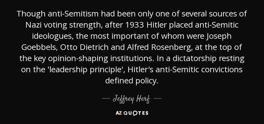 Though anti-Semitism had been only one of several sources of Nazi voting strength, after 1933 Hitler placed anti-Semitic ideologues, the most important of whom were Joseph Goebbels, Otto Dietrich and Alfred Rosenberg, at the top of the key opinion-shaping institutions. In a dictatorship resting on the 'leadership principle', Hitler's anti-Semitic convictions defined policy. - Jeffrey Herf