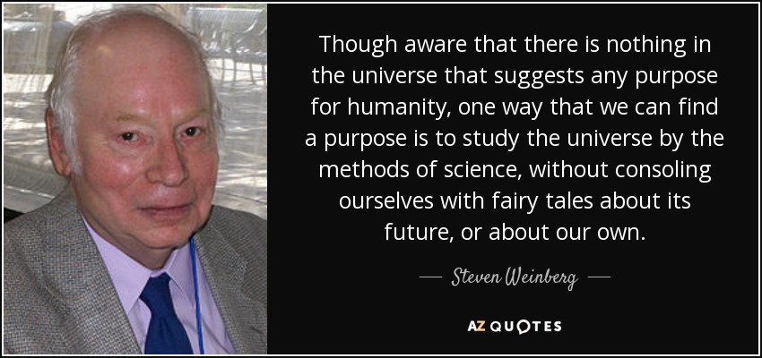 Though aware that there is nothing in the universe that suggests any purpose for humanity, one way that we can find a purpose is to study the universe by the methods of science, without consoling ourselves with fairy tales about its future, or about our own. - Steven Weinberg