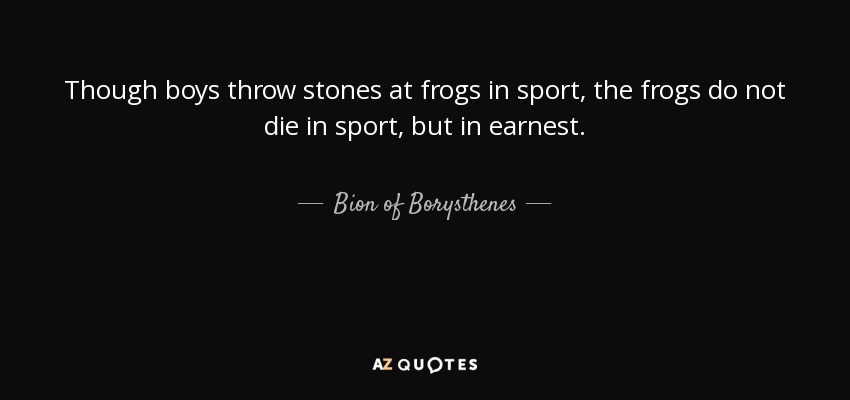 Though boys throw stones at frogs in sport, the frogs do not die in sport, but in earnest. - Bion of Borysthenes