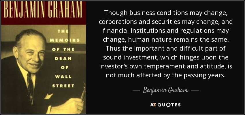 Though business conditions may change, corporations and securities may change, and financial institutions and regulations may change, human nature remains the same. Thus the important and difficult part of sound investment, which hinges upon the investor's own temperament and attitude, is not much affected by the passing years. - Benjamin Graham
