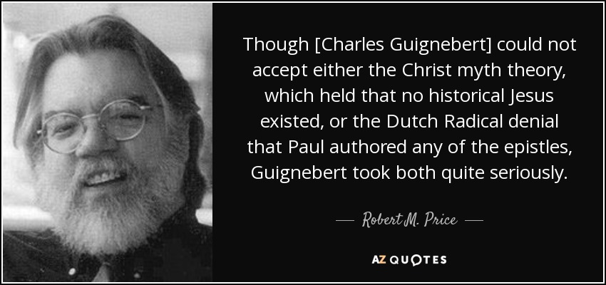 Though [Charles Guignebert] could not accept either the Christ myth theory, which held that no historical Jesus existed, or the Dutch Radical denial that Paul authored any of the epistles, Guignebert took both quite seriously. - Robert M. Price