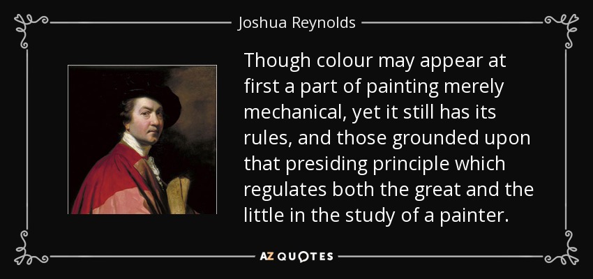 Though colour may appear at first a part of painting merely mechanical, yet it still has its rules, and those grounded upon that presiding principle which regulates both the great and the little in the study of a painter. - Joshua Reynolds