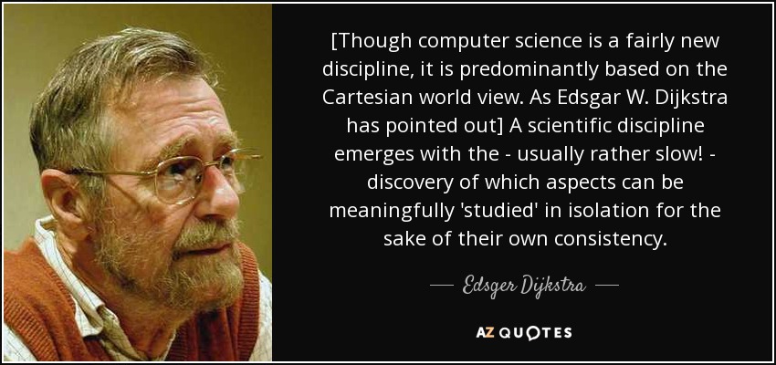 [Though computer science is a fairly new discipline, it is predominantly based on the Cartesian world view. As Edsgar W. Dijkstra has pointed out] A scientific discipline emerges with the - usually rather slow! - discovery of which aspects can be meaningfully 'studied' in isolation for the sake of their own consistency. - Edsger Dijkstra