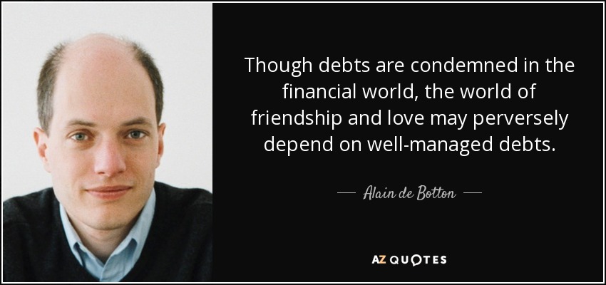 Though debts are condemned in the financial world, the world of friendship and love may perversely depend on well-managed debts. - Alain de Botton