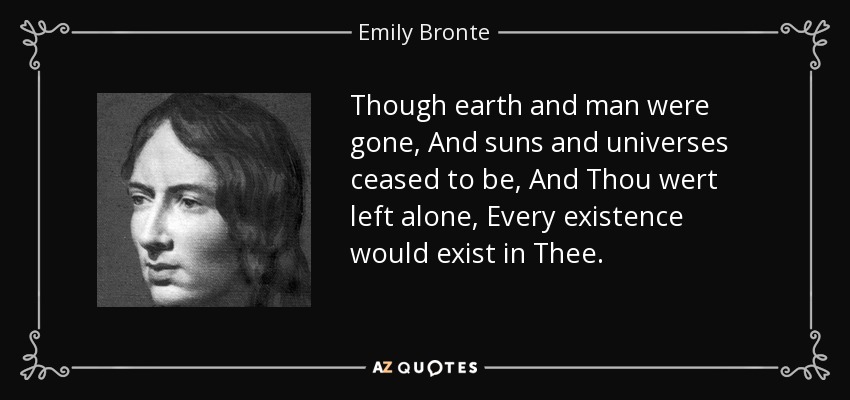 Though earth and man were gone, And suns and universes ceased to be, And Thou wert left alone, Every existence would exist in Thee. - Emily Bronte