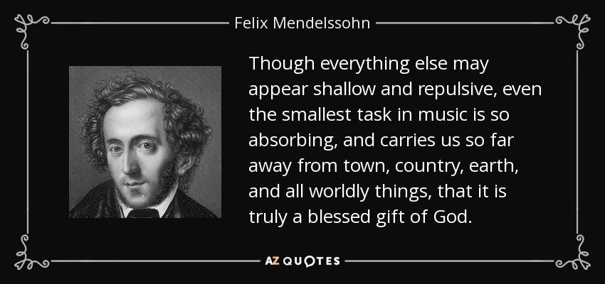 Though everything else may appear shallow and repulsive, even the smallest task in music is so absorbing, and carries us so far away from town, country, earth, and all worldly things, that it is truly a blessed gift of God. - Felix Mendelssohn