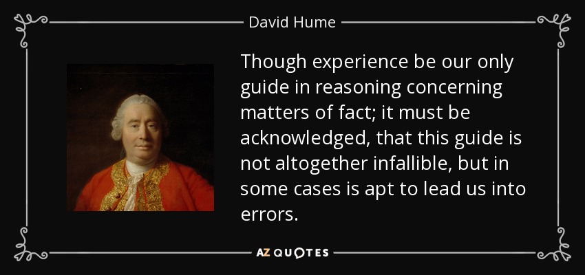Though experience be our only guide in reasoning concerning matters of fact; it must be acknowledged, that this guide is not altogether infallible, but in some cases is apt to lead us into errors. - David Hume