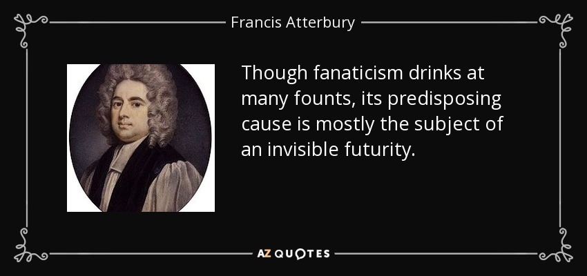 Though fanaticism drinks at many founts, its predisposing cause is mostly the subject of an invisible futurity. - Francis Atterbury