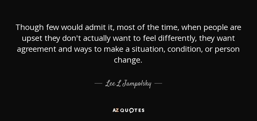 Though few would admit it, most of the time, when people are upset they don't actually want to feel differently, they want agreement and ways to make a situation, condition, or person change. - Lee L Jampolsky
