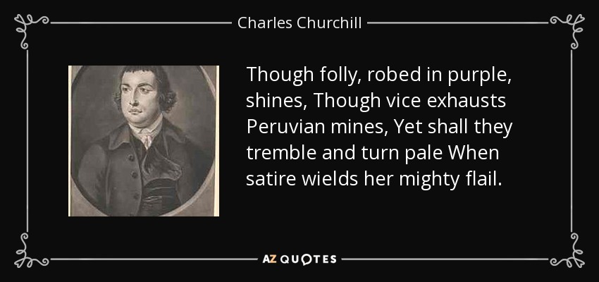 Though folly, robed in purple, shines, Though vice exhausts Peruvian mines, Yet shall they tremble and turn pale When satire wields her mighty flail. - Charles Churchill