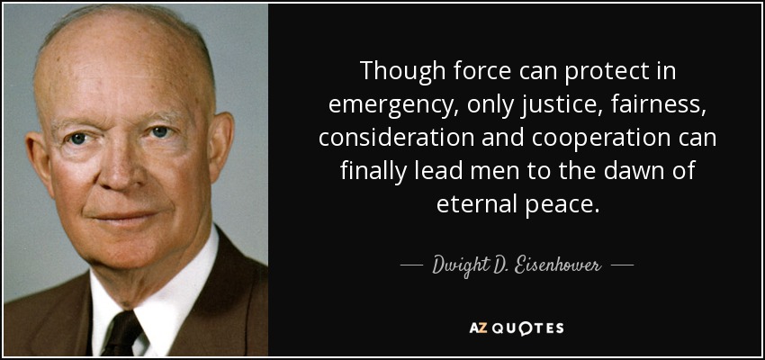 Though force can protect in emergency, only justice, fairness, consideration and cooperation can finally lead men to the dawn of eternal peace. - Dwight D. Eisenhower