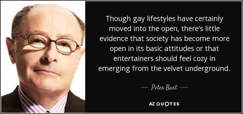 Though gay lifestyles have certainly moved into the open, there's little evidence that society has become more open in its basic attitudes or that entertainers should feel cozy in emerging from the velvet underground. - Peter Bart