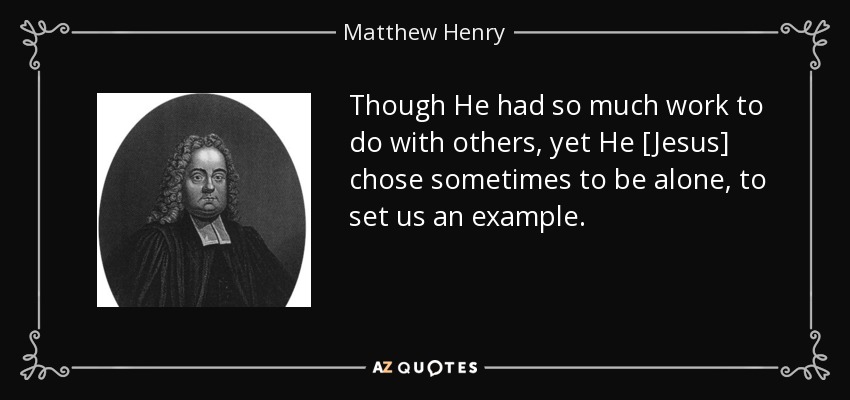 Though He had so much work to do with others, yet He [Jesus] chose sometimes to be alone, to set us an example. - Matthew Henry