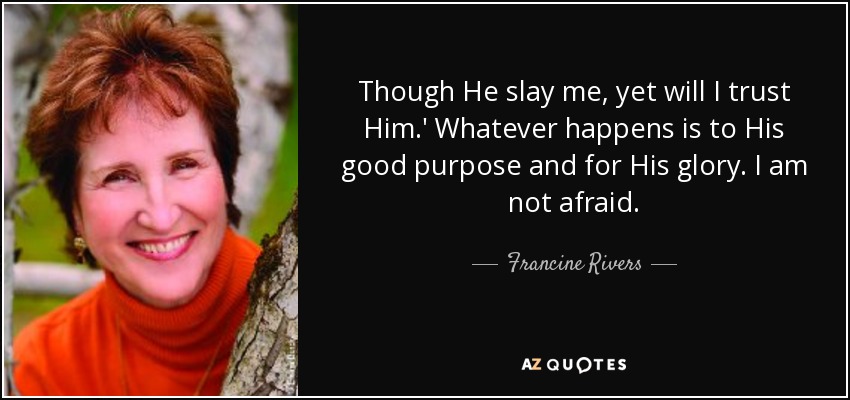 Though He slay me, yet will I trust Him.' Whatever happens is to His good purpose and for His glory. I am not afraid. - Francine Rivers