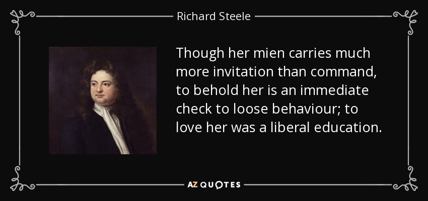 Though her mien carries much more invitation than command, to behold her is an immediate check to loose behaviour; to love her was a liberal education. - Richard Steele