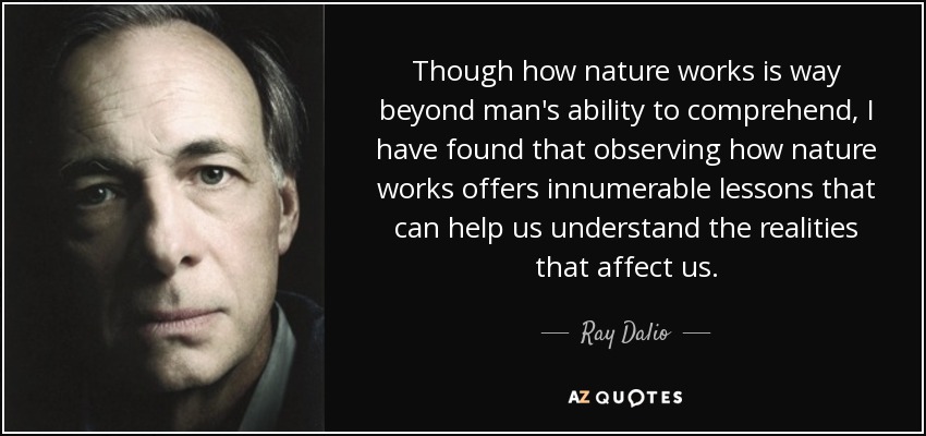 Though how nature works is way beyond man's ability to comprehend, I have found that observing how nature works offers innumerable lessons that can help us understand the realities that affect us. - Ray Dalio