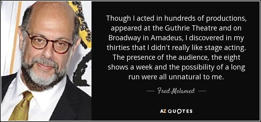 Though I acted in hundreds of productions, appeared at the Guthrie Theatre and on Broadway in Amadeus, I discovered in my thirties that I didn't really like stage acting. The presence of the audience, the eight shows a week and the possibility of a long run were all unnatural to me. - Fred Melamed