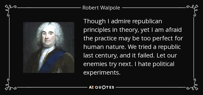 Though I admire republican principles in theory, yet I am afraid the practice may be too perfect for human nature. We tried a republic last century, and it failed. Let our enemies try next. I hate political experiments. - Robert Walpole