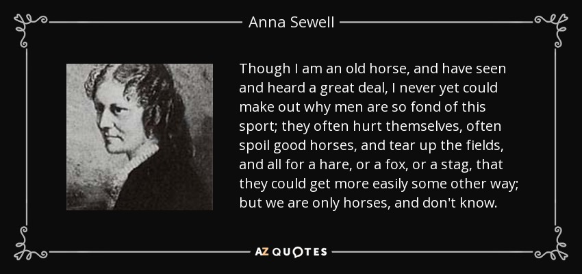 Though I am an old horse, and have seen and heard a great deal, I never yet could make out why men are so fond of this sport; they often hurt themselves, often spoil good horses, and tear up the fields, and all for a hare, or a fox, or a stag, that they could get more easily some other way; but we are only horses, and don't know. - Anna Sewell