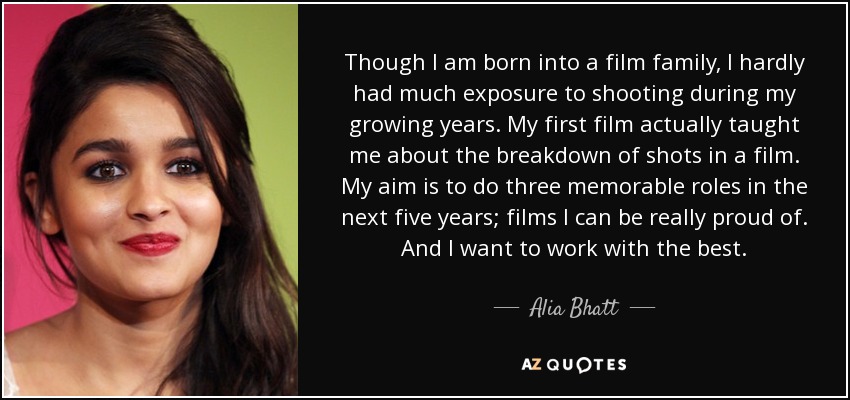 Though I am born into a film family, I hardly had much exposure to shooting during my growing years. My first film actually taught me about the breakdown of shots in a film. My aim is to do three memorable roles in the next five years; films I can be really proud of. And I want to work with the best. - Alia Bhatt