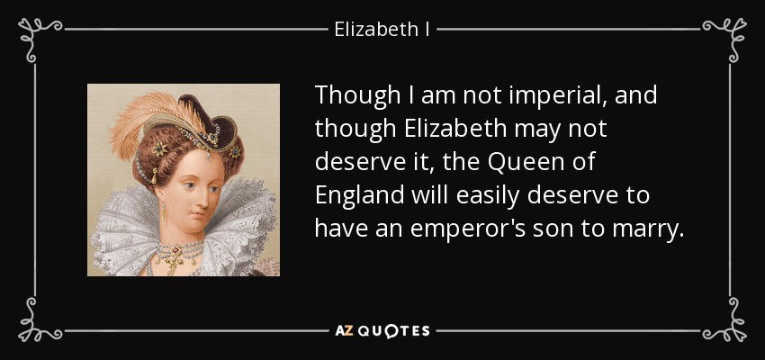 Though I am not imperial, and though Elizabeth may not deserve it, the Queen of England will easily deserve to have an emperor's son to marry. - Elizabeth I