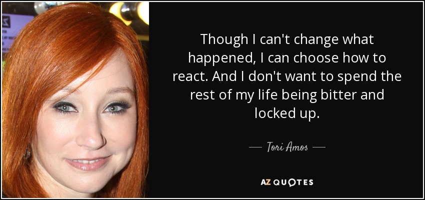 Though I can't change what happened, I can choose how to react. And I don't want to spend the rest of my life being bitter and locked up. - Tori Amos