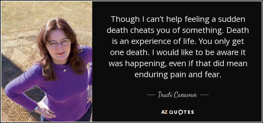 Though I can’t help feeling a sudden death cheats you of something. Death is an experience of life. You only get one death. I would like to be aware it was happening, even if that did mean enduring pain and fear. - Trudi Canavan