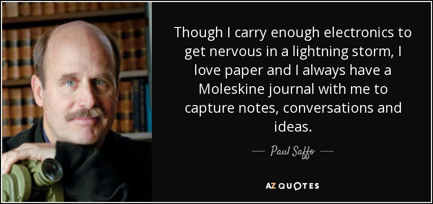 Though I carry enough electronics to get nervous in a lightning storm, I love paper and I always have a Moleskine journal with me to capture notes, conversations and ideas. - Paul Saffo