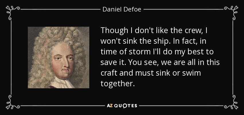 Though I don't like the crew, I won't sink the ship. In fact, in time of storm I'll do my best to save it. You see, we are all in this craft and must sink or swim together. - Daniel Defoe