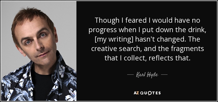 Though I feared I would have no progress when I put down the drink, [my writing] hasn't changed. The creative search, and the fragments that I collect, reflects that. - Karl Hyde