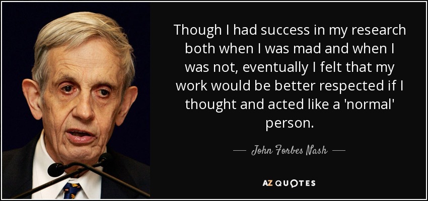 Though I had success in my research both when I was mad and when I was not, eventually I felt that my work would be better respected if I thought and acted like a 'normal' person. - John Forbes Nash