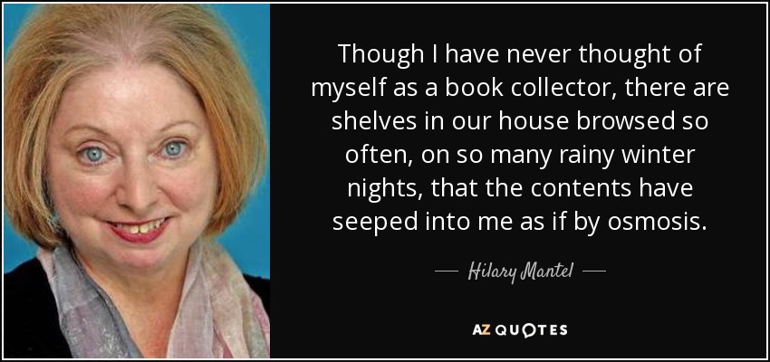 Though I have never thought of myself as a book collector, there are shelves in our house browsed so often, on so many rainy winter nights, that the contents have seeped into me as if by osmosis. - Hilary Mantel