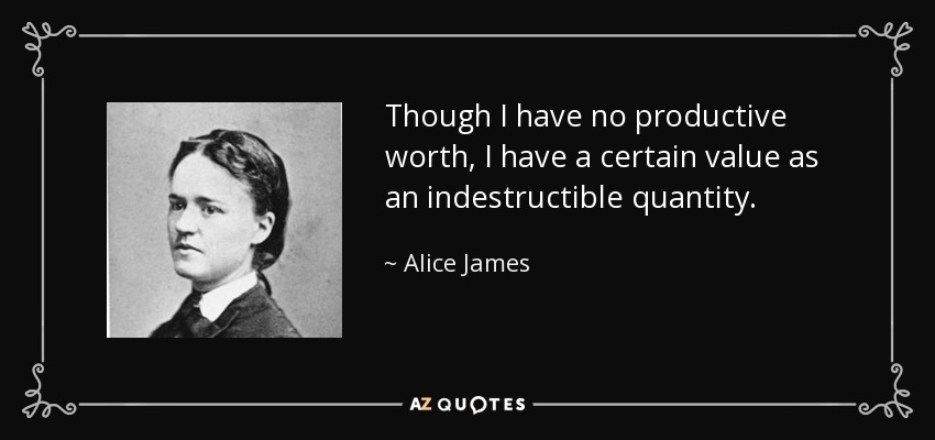 Though I have no productive worth, I have a certain value as an indestructible quantity. - Alice James