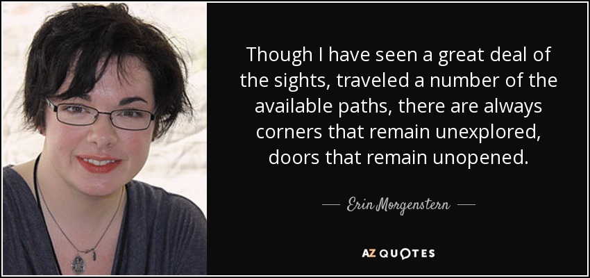 Though I have seen a great deal of the sights, traveled a number of the available paths, there are always corners that remain unexplored, doors that remain unopened. - Erin Morgenstern