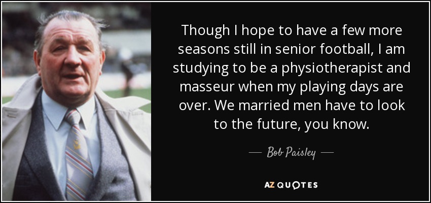 Though I hope to have a few more seasons still in senior football, I am studying to be a physiotherapist and masseur when my playing days are over. We married men have to look to the future, you know. - Bob Paisley