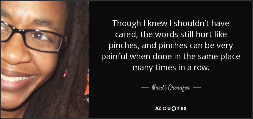 Though I knew I shouldn’t have cared, the words still hurt like pinches, and pinches can be very painful when done in the same place many times in a row. - Nnedi Okorafor