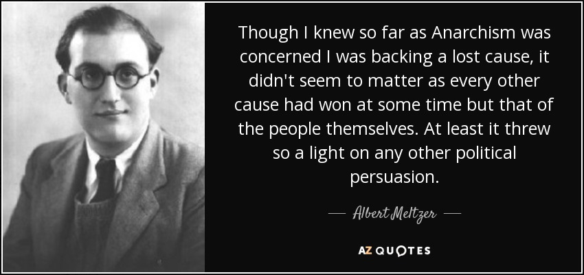 Though I knew so far as Anarchism was concerned I was backing a lost cause, it didn't seem to matter as every other cause had won at some time but that of the people themselves. At least it threw so a light on any other political persuasion. - Albert Meltzer