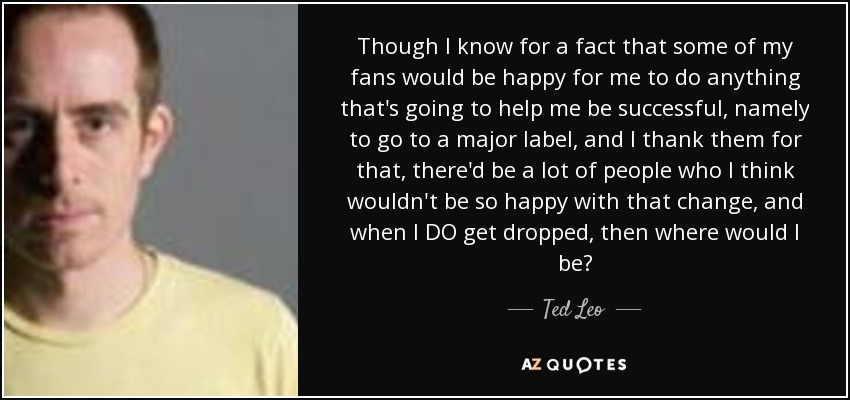 Though I know for a fact that some of my fans would be happy for me to do anything that's going to help me be successful, namely to go to a major label, and I thank them for that, there'd be a lot of people who I think wouldn't be so happy with that change, and when I DO get dropped, then where would I be? - Ted Leo