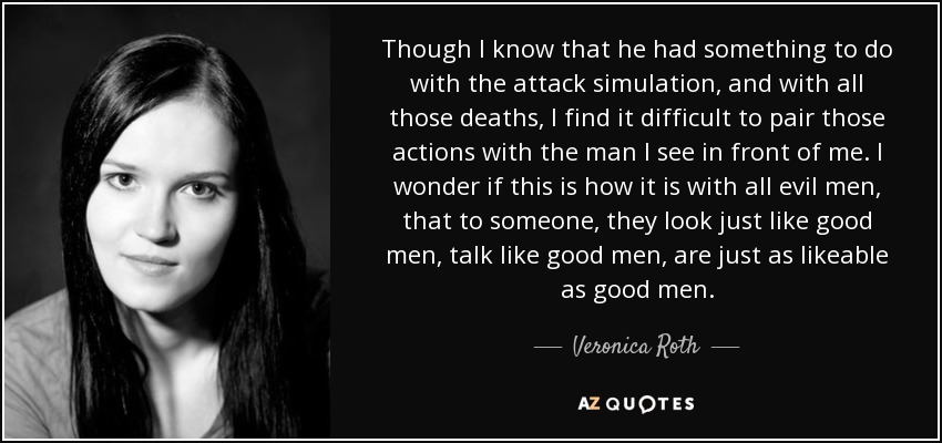 Though I know that he had something to do with the attack simulation, and with all those deaths, I find it difficult to pair those actions with the man I see in front of me. I wonder if this is how it is with all evil men, that to someone, they look just like good men, talk like good men, are just as likeable as good men. - Veronica Roth