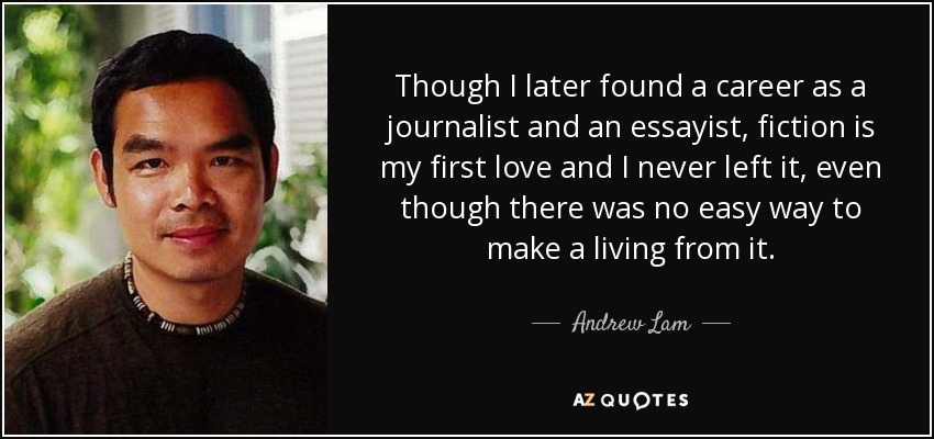 Though I later found a career as a journalist and an essayist, fiction is my first love and I never left it, even though there was no easy way to make a living from it. - Andrew Lam