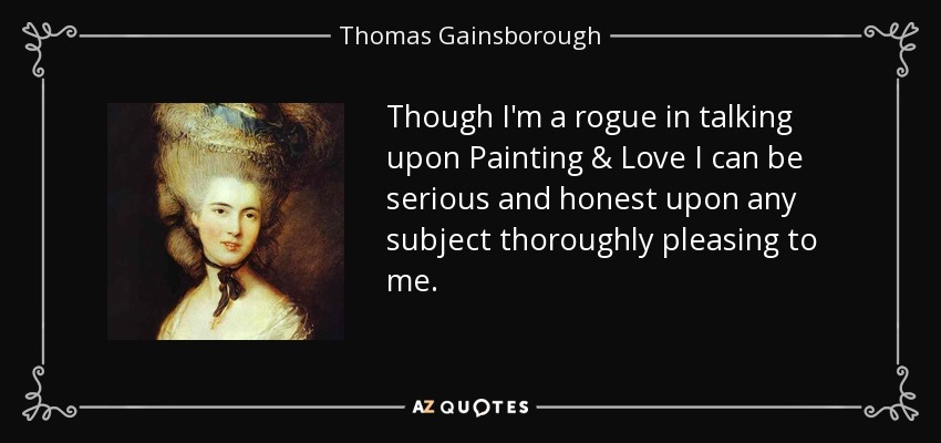 Though I'm a rogue in talking upon Painting & Love I can be serious and honest upon any subject thoroughly pleasing to me. - Thomas Gainsborough