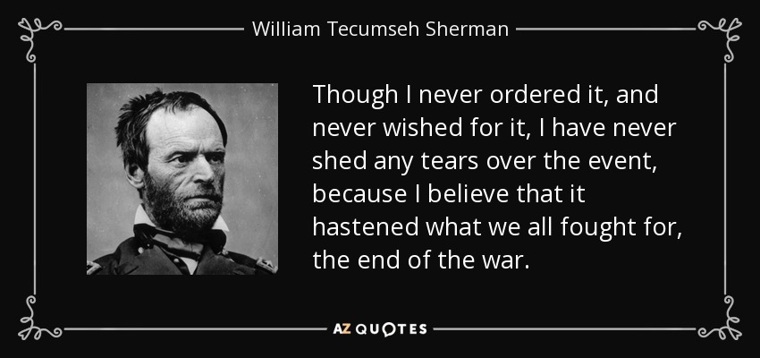 Though I never ordered it, and never wished for it, I have never shed any tears over the event, because I believe that it hastened what we all fought for, the end of the war. - William Tecumseh Sherman