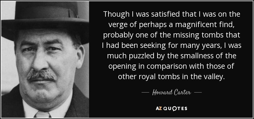 Though I was satisfied that I was on the verge of perhaps a magnificent find, probably one of the missing tombs that I had been seeking for many years, I was much puzzled by the smallness of the opening in comparison with those of other royal tombs in the valley. - Howard Carter